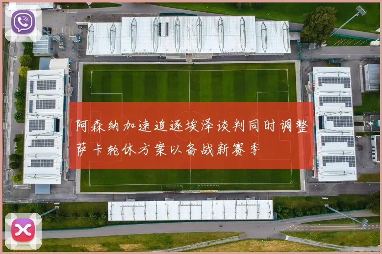 阿森纳加速追逐埃泽谈判同时调整萨卡轮休方案以备战新赛季