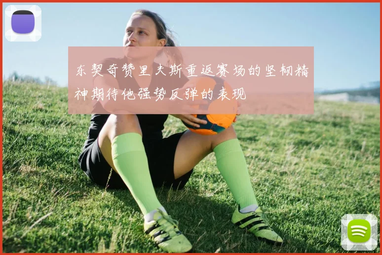 东契奇赞里夫斯重返赛场的坚韧精神期待他强势反弹的表现