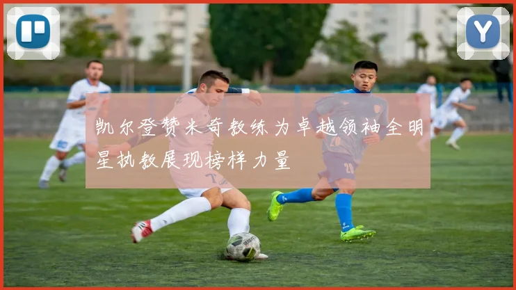 凯尔登赞米奇教练为卓越领袖全明星执教展现榜样力量