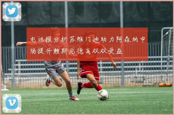 电讯报分析苏维门迪助力阿森纳中场提升赖斯厄德高双双受益