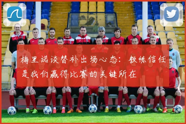 梅里诺谈替补出场心态：教练信任是我们赢得比赛的关键所在