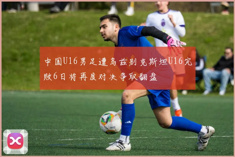 中国U16男足遭乌兹别克斯坦U16完败6日将再度对决争取翻盘