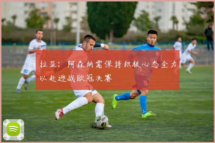 拉亚：阿森纳需保持积极心态全力以赴迎战欧冠决赛