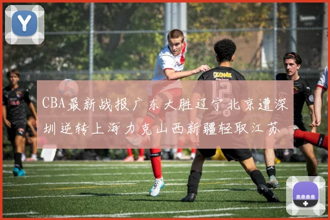 CBA最新战报广东大胜辽宁北京遭深圳逆转上海力克山西新疆轻取江苏