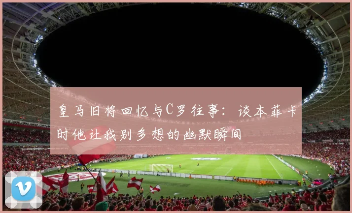 皇马旧将回忆与C罗往事：谈本菲卡时他让我别多想的幽默瞬间