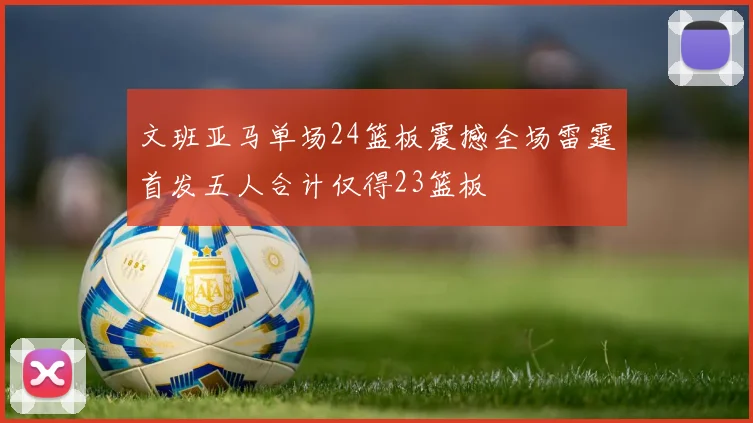 文班亚马单场24篮板震撼全场雷霆首发五人合计仅得23篮板