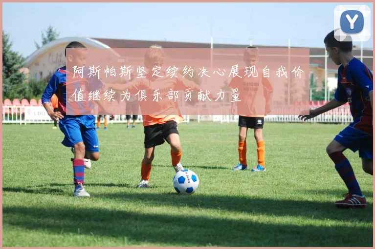 阿斯帕斯坚定续约决心展现自我价值继续为俱乐部贡献力量