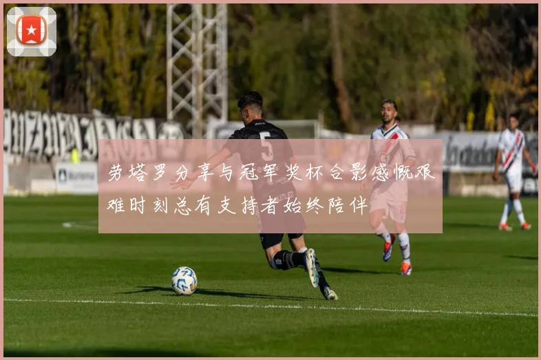 劳塔罗分享与冠军奖杯合影感慨艰难时刻总有支持者始终陪伴