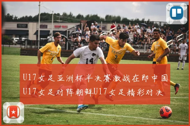 U17女足亚洲杯半决赛激战在即中国U17女足对阵朝鲜U17女足精彩对决即将开启