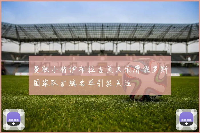 曼联小将伊布拉吉莫夫荣膺俄罗斯国家队扩编名单引发关注
