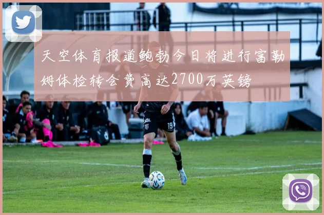天空体育报道鲍勃今日将进行富勒姆体检转会费高达2700万英镑