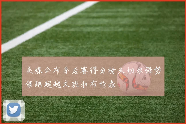美媒公布季后赛得分榜米切尔强势领跑超越文班和布伦森