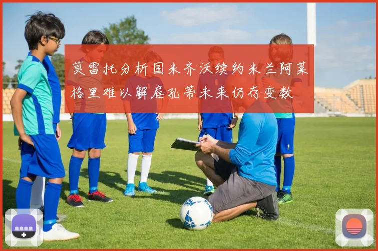 莫雷托分析国米齐沃续约米兰阿莱格里难以解雇孔蒂未来仍存变数