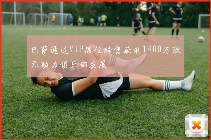 巴萨通过VIP席位转售获利1400万欧元助力俱乐部发展