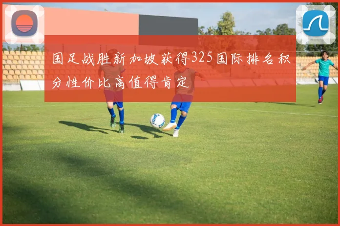 国足战胜新加坡获得325国际排名积分性价比高值得肯定