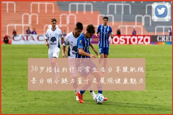 30岁格拉利什日常生活分享腹肌线条分明小腿力量十足展现健康魅力
