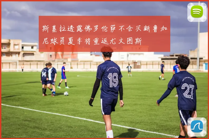 斯基拉透露佛罗伦萨不会买断鲁加尼球员夏季将重返尤文图斯