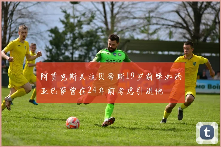 阿贾克斯关注贝蒂斯19岁前锋加西亚巴萨曾在24年前考虑引进他
