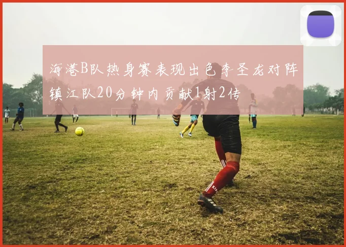 海港B队热身赛表现出色李圣龙对阵镇江队20分钟内贡献1射2传