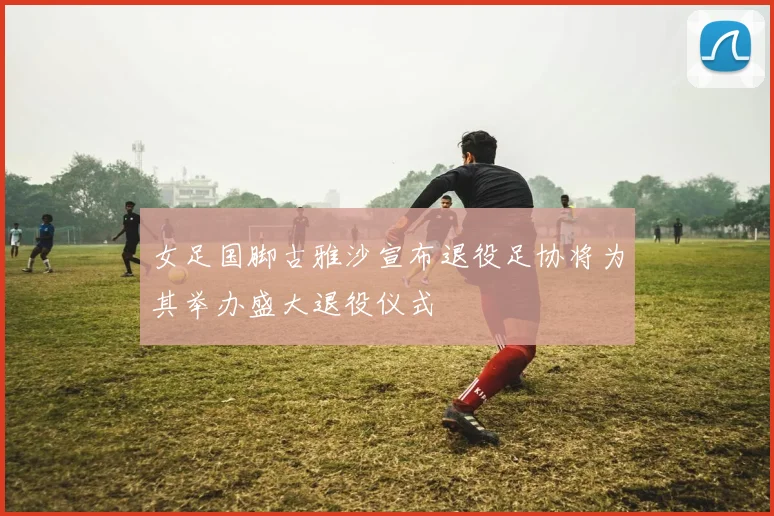 女足国脚古雅沙宣布退役足协将为其举办盛大退役仪式