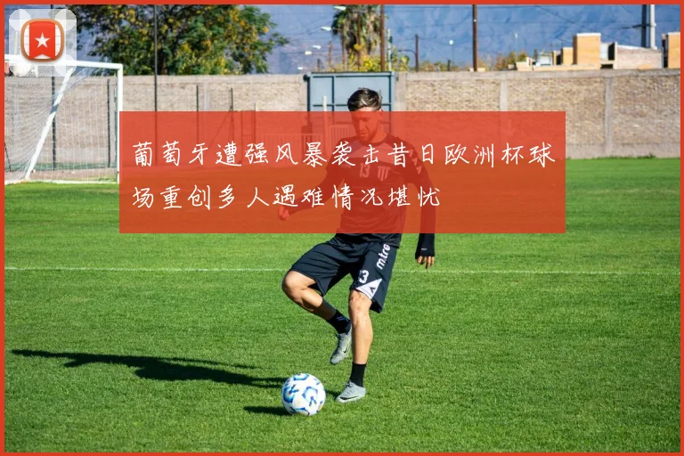 葡萄牙遭强风暴袭击昔日欧洲杯球场重创多人遇难情况堪忧