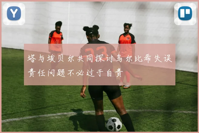 塔与埃贝尔共同探讨乌尔比希失误责任问题不必过于自责