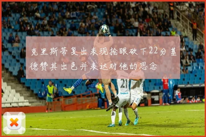 克里斯蒂复出表现抢眼砍下22分基德赞其出色并表达对他的思念